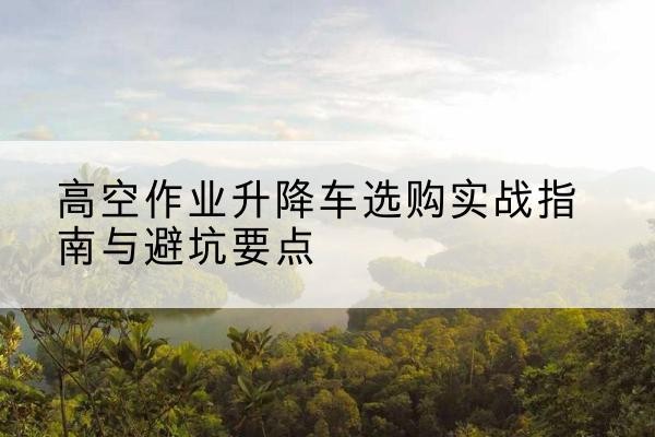 仁布升降车怎么选-高空作业升降车选购实战指南与避坑要点