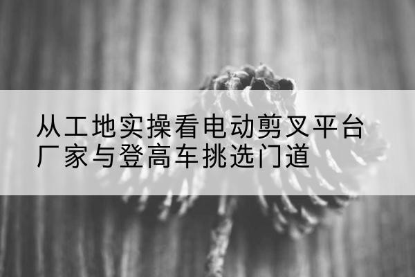 仁布电动剪叉升降平台厂家-从工地实操看电动剪叉平台厂家与登高车挑选门道