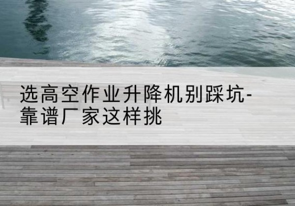 仁布剪叉式升降机厂家-选高空作业升降机别踩坑-靠谱厂家这样挑