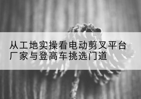 仁布电动剪叉升降平台厂家-从工地实操看电动剪叉平台厂家与登高车挑选门道